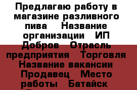 Предлагаю работу в магазине разливного пива. › Название организации ­ ИП Добров › Отрасль предприятия ­ Торговля › Название вакансии ­ Продавец › Место работы ­ Батайск, Луначарского,2 › Возраст от ­ 30 › Возраст до ­ 45 - Ростовская обл., Батайск г. Работа » Вакансии   . Ростовская обл.,Батайск г.